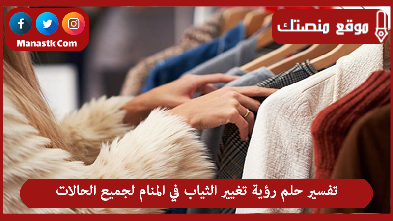 تفسير حلم رؤية تغيير الثياب في المنام لجميع الحالات