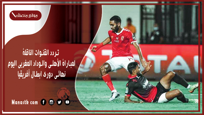 تردد القنوات الناقلة لمباراة الأهلي والوداد المغربي اليوم نهائي دوري ابطال أفريقيا