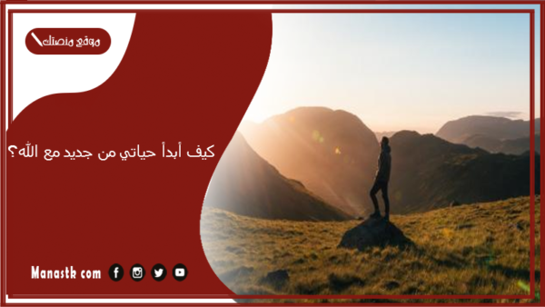 كيف أبدأ حياتي من جديد مع الله؟ وكيف أعيش حياة ترضي الله؟