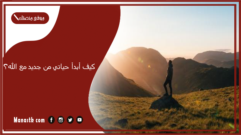 كيف أبدأ حياتي من جديد مع الله؟ وكيف أعيش حياة ترضي الله؟