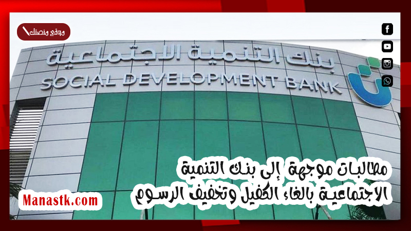 مطالبات موجهة  إلى بنك التنمية الاجتماعية بالغاء الكفيل وتخفيف الرسوم .. تعرف على باقى المطالبات